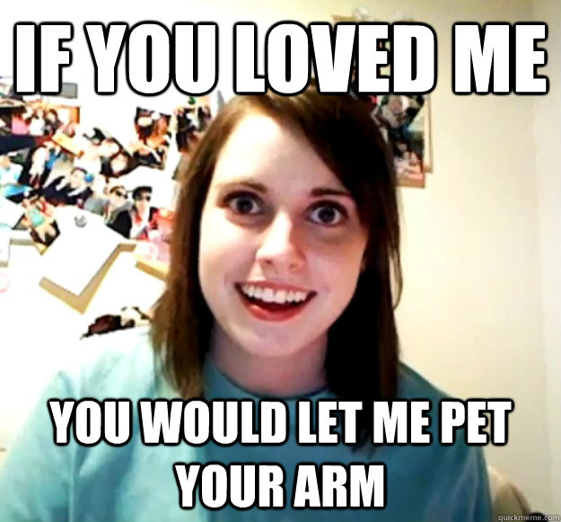 if you loved me You would let me pet your arm  Overly Attached Girlfriend