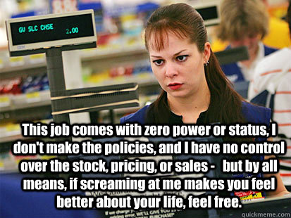 This job comes with zero power or status, I don't make the policies, and I have no control over the stock, pricing, or sales -   but by all means, if screaming at me makes you feel better about your life, feel free.   Condescending Cashier