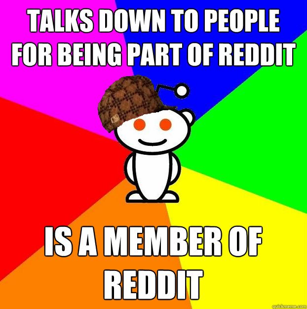 Talks down to people for being part of reddit Is a member of reddit  Scumbag Redditor