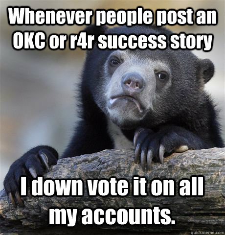 Whenever people post an OKC or r4r success story I down vote it on all my accounts.  Confession Bear