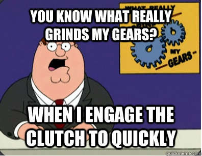YOU KNOW WHAT REALLY GRINDS MY GEARS? When I engage the clutch to quickly   Grinds my gears