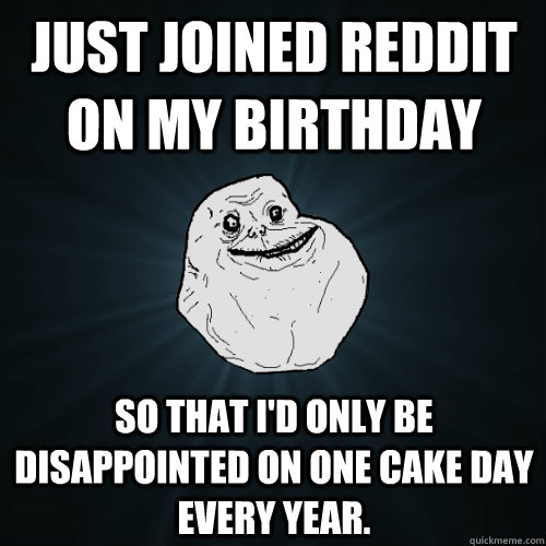 Just joined reddit on my birthday So that I'd only be disappointed on one cake day every year.  Forever Alone
