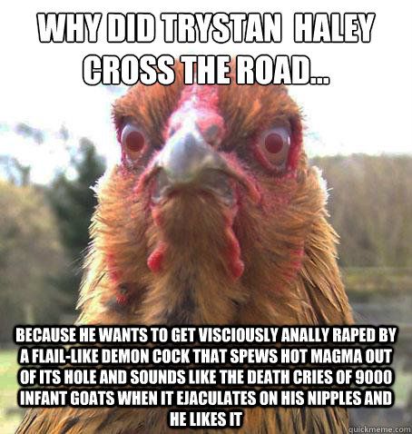 Why did Trystan  haley cross the road... because he wants to get visciously anally raped by a flail-like demon cock that spews hot magma out of its hole and sounds like the death cries of 9000 infant goats when it ejaculates on his nipples and he likes it  RageChicken