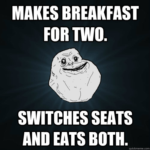 Makes breakfast for two. Switches seats and eats both.  Forever Alone