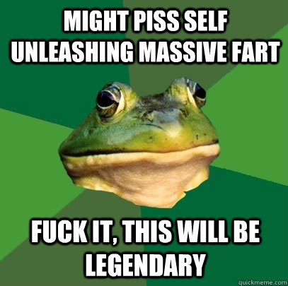 might piss self unleashing massive fart fuck it, this will be legendary  Foul Bachelor Frog