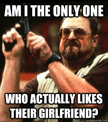 AM I THE ONLY ONE  who actually likes their girlfriend? - AM I THE ONLY ONE  who actually likes their girlfriend?  Misc