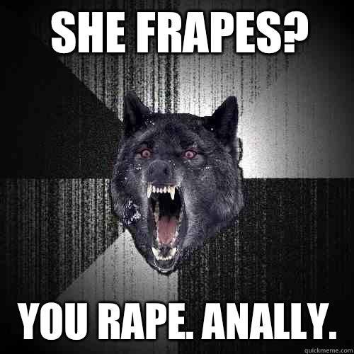 She frapes? You rape. Anally.  Insanity Wolf