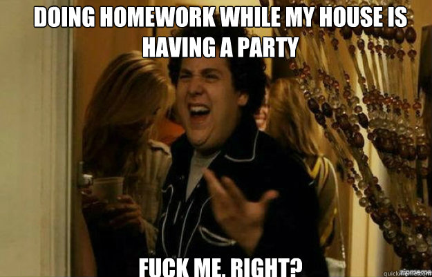 Doing homework while my house is having a party FUCK ME, RIGHT?  fuck me right