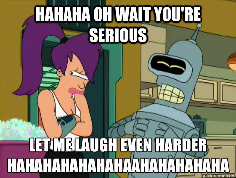 HAHAHA Oh wait you're serious let me laugh even harder
HAHAHAHAHAHAHAAHAHAHAHAHA - HAHAHA Oh wait you're serious let me laugh even harder
HAHAHAHAHAHAHAAHAHAHAHAHA  Laughing Bender