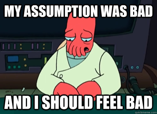 My assumption was bad and i should feel bad  sad zoidberg