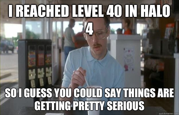 I reached level 40 in halo 4 So I guess you could say things are getting pretty serious  Serious Kip