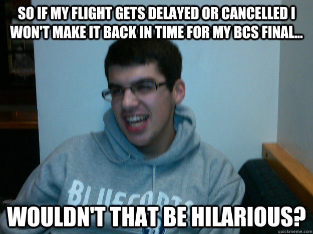 So if my flight gets delayed or cancelled I won't make it back in time for my bcs final... wouldn't that be hilarious?  Procrastination Dan
