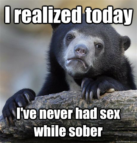 I realized today I've never had sex while sober  Confession Bear
