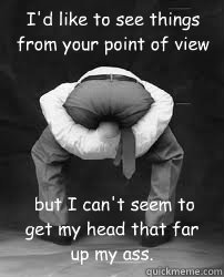 I'd like to see things from your point of view  but I can't seem to get my head that far up my ass.  - I'd like to see things from your point of view  but I can't seem to get my head that far up my ass.   Misc