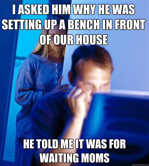 I asked him why he was setting up a bench in front of our house He told me it was for waiting moms  Redditors Wife