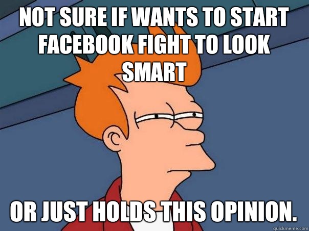 Not sure if wants to start Facebook fight to look smart  Or just holds this opinion.  Futurama Fry