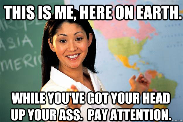 This is me, here on earth. while you've got your head up your ass.  Pay attention.  Unhelpful High School Teacher