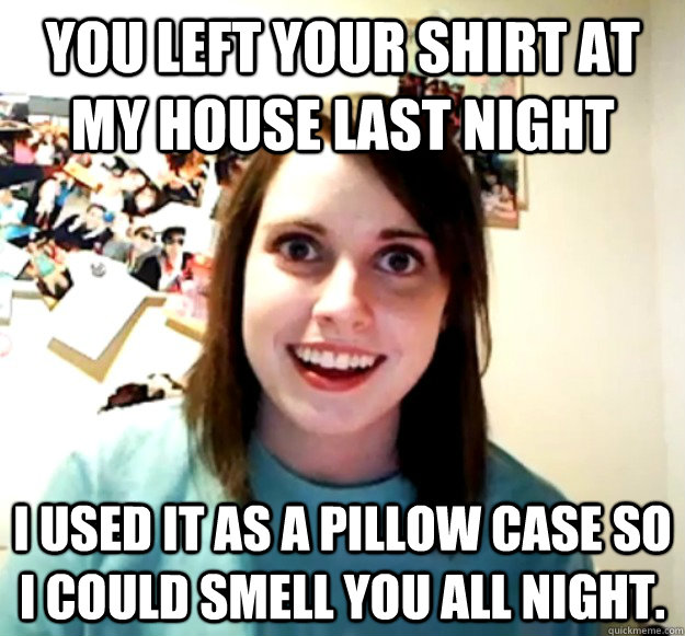 You left your shirt at my house last night I used it as a pillow case so I could smell you all night.  Overly Attached Girlfriend