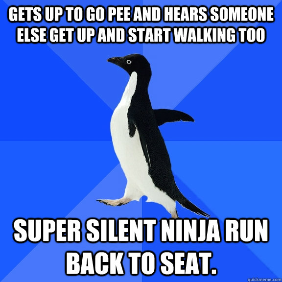 gets up to go pee and hears someone else get up and start walking too super silent ninja run back to seat.   Socially Awkward Penguin