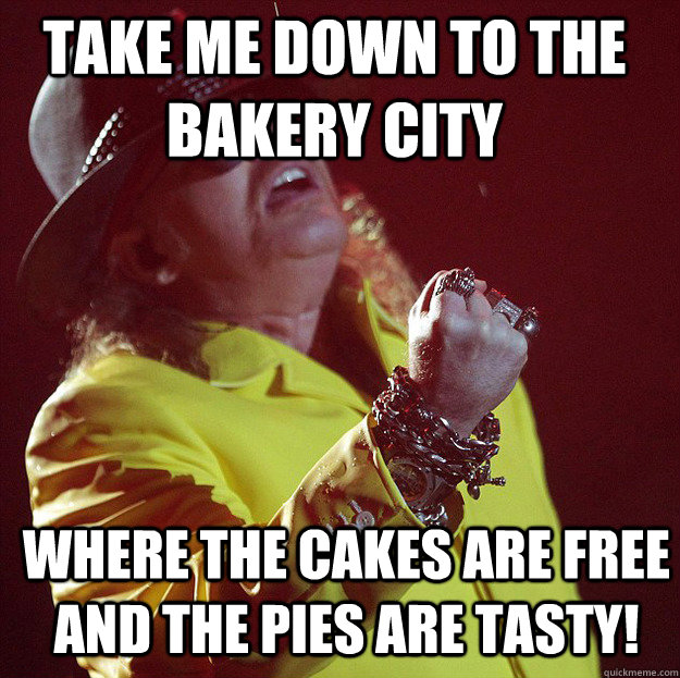 Take me down to the bakery city Where the cakes are free and the pies are tasty! - Take me down to the bakery city Where the cakes are free and the pies are tasty!  Fat Axl