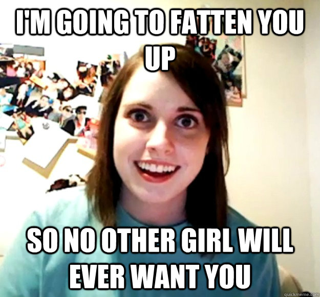I'm going to fatten you up So no other girl will ever want you  Overly Attached Girlfriend