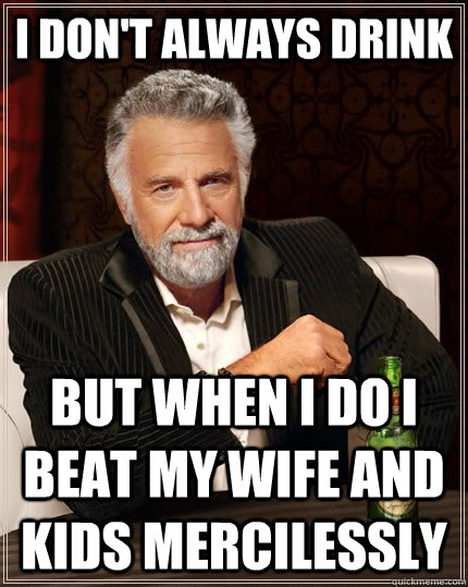 I don't always drink but when I do I beat my wife and kids mercilessly   The Most Interesting Man In The World