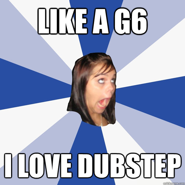 Like a G6 I love dubstep  Annoying Facebook Girl
