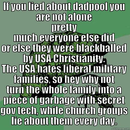 IF YOU LIED ABOUT DADPOOL YOU ARE NOT ALONE PRETTY MUCH EVERYONE ELSE DID OR ELSE THEY WERE BLACKBALLED BY USA CHRISTIANITY. THE USA HATES LIBERAL MILITARY FAMILIES, SO HEY WHY NOT TURN THE WHOLE FAMILY INTO A PIECE OF GARBAGE WITH SECRET GOV TECH, WHILE CHURCH GROUPS LIE ABOUT THEM EVERY DAY. Philosoraptor