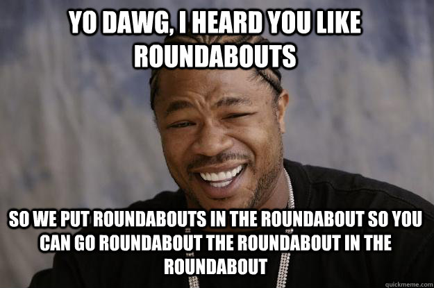Yo dawg, I heard you like Roundabouts So we put roundabouts in the roundabout so you can go roundabout the roundabout in the roundabout  Xzibit