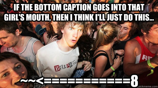 If the bottom caption goes into that girl's mouth, then i think i'll just do this... ~~<===========8  Sudden Clarity Clarence
