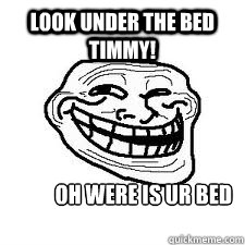 look under the bed timmy! oh were is ur bed timmy!  