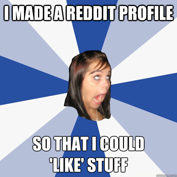 I made a Reddit profile so that i could 
'like' stuff  Annoying Facebook Girl