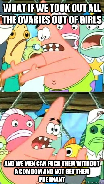 What if we took out all the ovaries out of girls and we men can fuck them without a comdom and not get them pregnant  Push it somewhere else Patrick