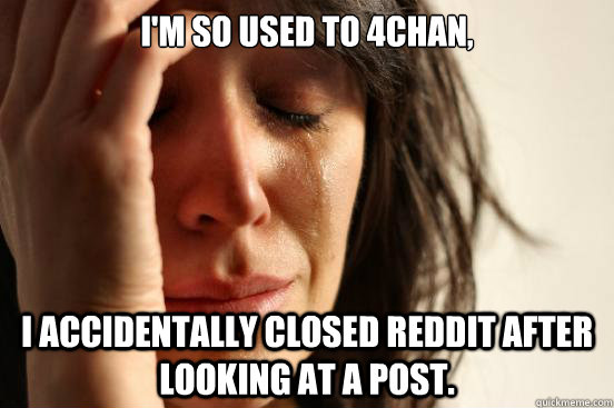 I'm so used to 4chan, I accidentally closed Reddit after looking at a post.  First World Problems