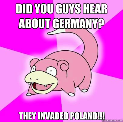 Did you guys hear about Germany? They invaded Poland!!!  Slowpoke