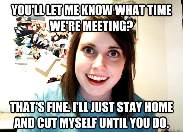 You'll let me know what time we're meeting?  That's fine. I'll just stay home and cut myself until you do.   Overly Attached Girlfriend