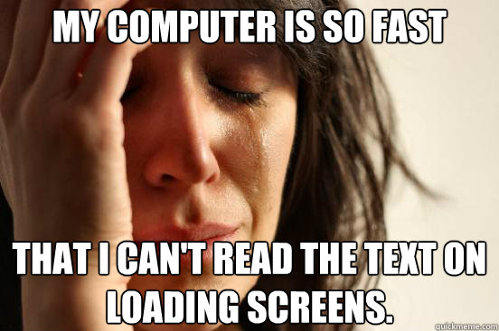 My computer is so fast That I can't read the text on loading screens.  - My computer is so fast That I can't read the text on loading screens.   First World Problems