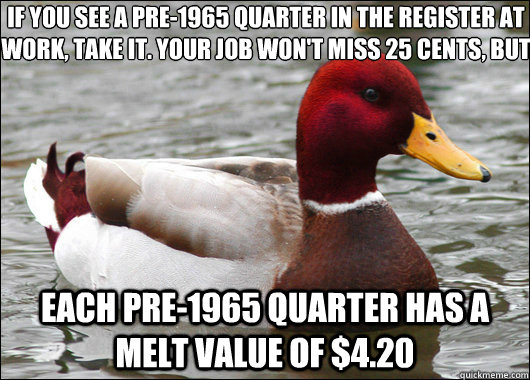 if you see a pre-1965 quarter in the register at work, take it. your job won't miss 25 cents, but
 Each pre-1965 quarter has a melt value of $4.20  Malicious Advice Mallard
