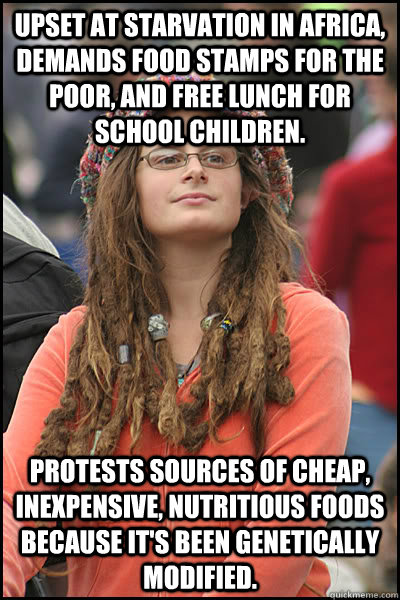 upset at starvation in Africa, demands food stamps for the poor, and free lunch for school children. Protests sources of cheap, inexpensive, nutritious foods because it's been genetically modified.  College Liberal