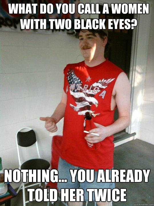 What do you call a women with two black eyes? Nothing... you already told her twice  Redneck Randal