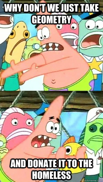 why don't we just take geometry  and donate it to the homeless  Push it somewhere else Patrick