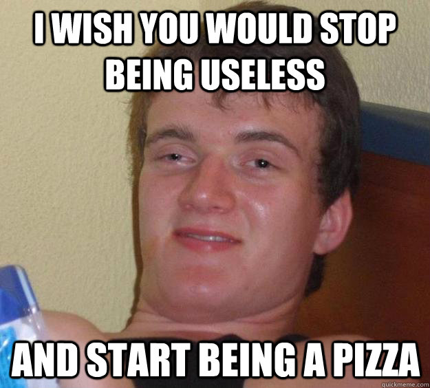 I wish you would stop being useless And start being a pizza  10 Guy