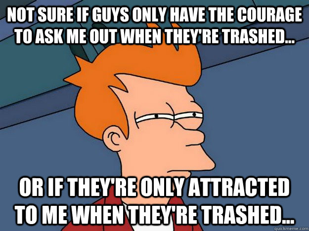 Not sure if guys only have the courage to ask me out when they're trashed... Or if they're only attracted to me when they're trashed...  