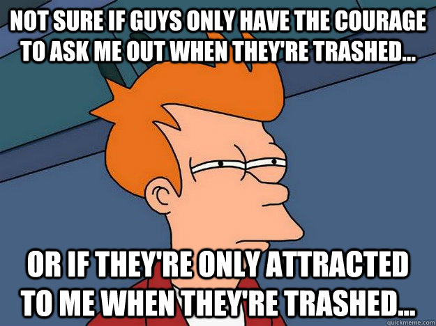 Not sure if guys only have the courage to ask me out when they're trashed... Or if they're only attracted to me when they're trashed... - Not sure if guys only have the courage to ask me out when they're trashed... Or if they're only attracted to me when they're trashed...  Suspicious Fry