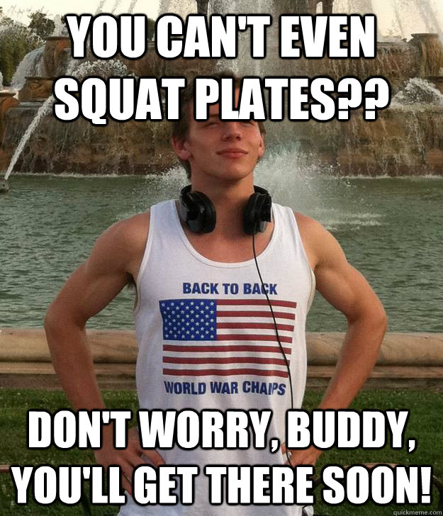 You can't even squat plates?? Don't worry, buddy, you'll get there soon!  