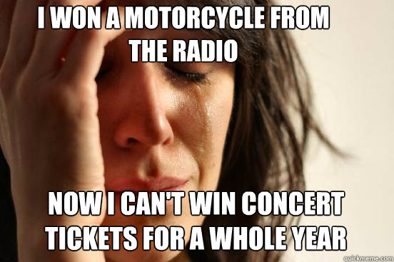 I won a motorcycle from 
the radio Now I can't win concert tickets for a whole year  First World Problems