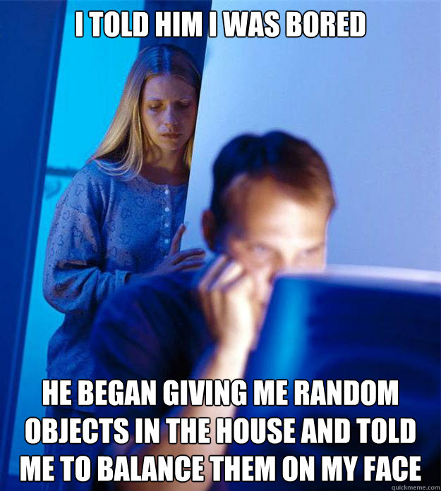 i told him i was bored he began giving me random objects in the house and told me to balance them on my face  Redditors Wife