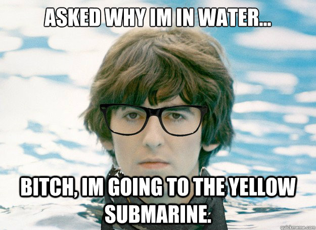 Asked why Im in water... Bitch, Im going to the yellow submarine.   Hipster George Harrison