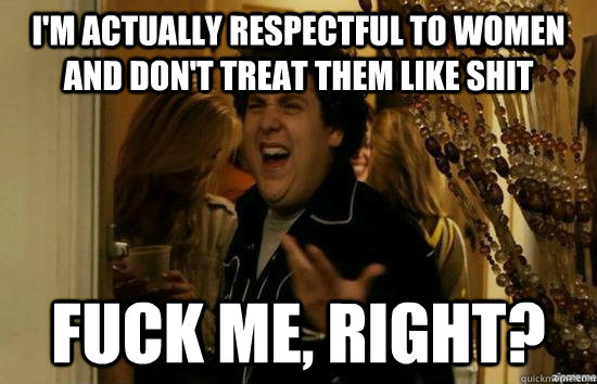 I'm actually respectful to women and don't treat them like shit fuck me, right?  fuckmeright
