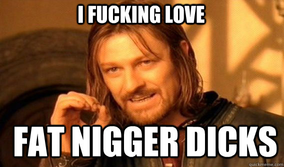 I fucking love fat nigger dicks - I fucking love fat nigger dicks  Boromirmod
